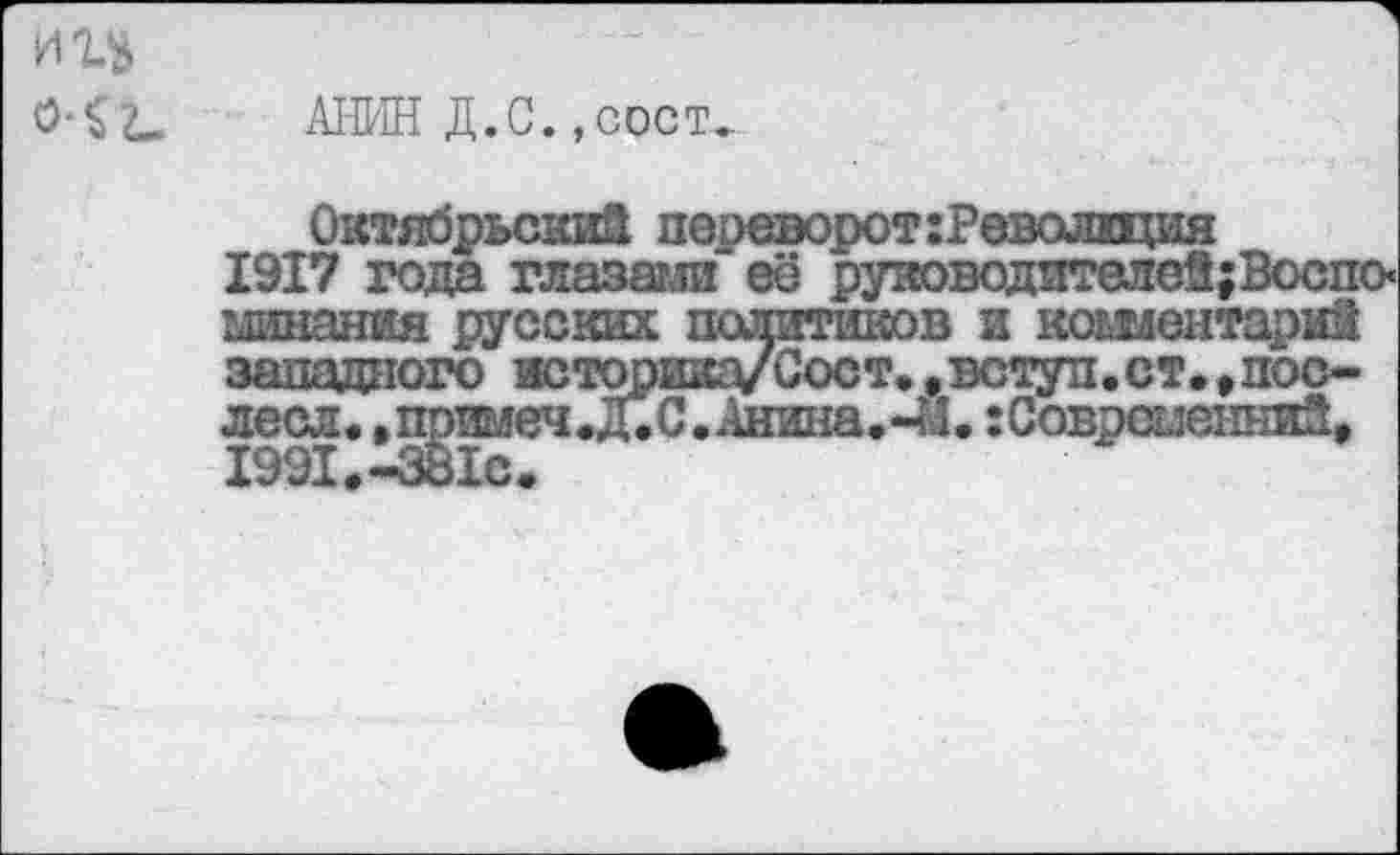 ﻿АНИН Д.С., сост..
Октябрьский переворот:Револщия 1917 года глазами её руяоводителеЙ;Воспо< минания русских политиков и комментарий западного историка/Сост..вступ.ст*,пос-лесл.,примеч*Д*С.Анина.-№. :Современни2* 1991*-381с.